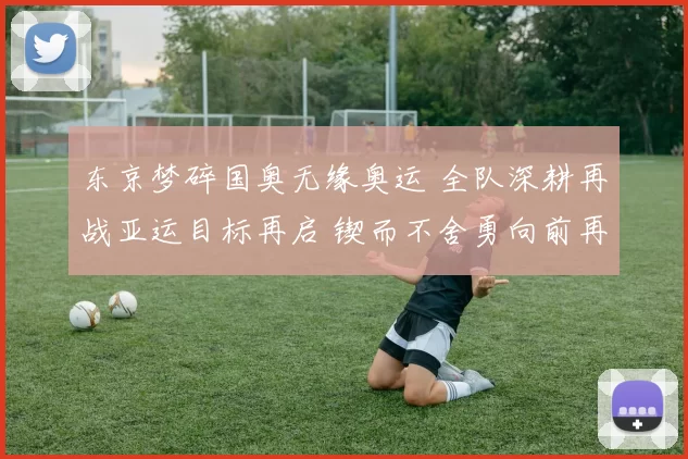 东京梦碎国奥无缘奥运 全队深耕再战亚运目标再启 锲而不舍勇向前再进