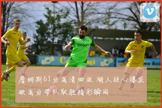 詹姆斯61分高清回放 湖人核心爆发砍高分带队取胜精彩瞬间