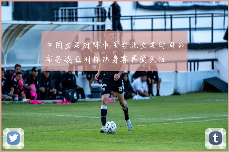 中国女足对阵中国台北女足时间公布备战亚洲杯热身赛再受关注
