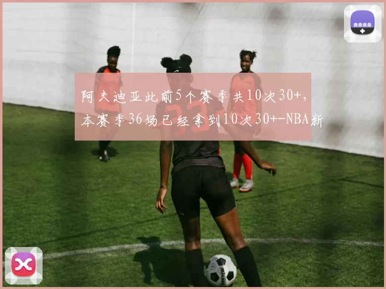 阿夫迪亚此前5个赛季共10次30+，本赛季36场已经拿到10次30+-NBA新闻