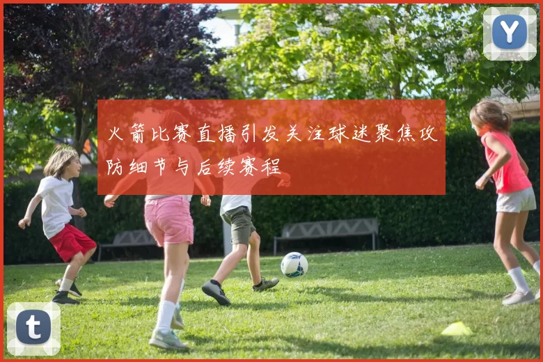 火箭比赛直播引发关注球迷聚焦攻防细节与后续赛程