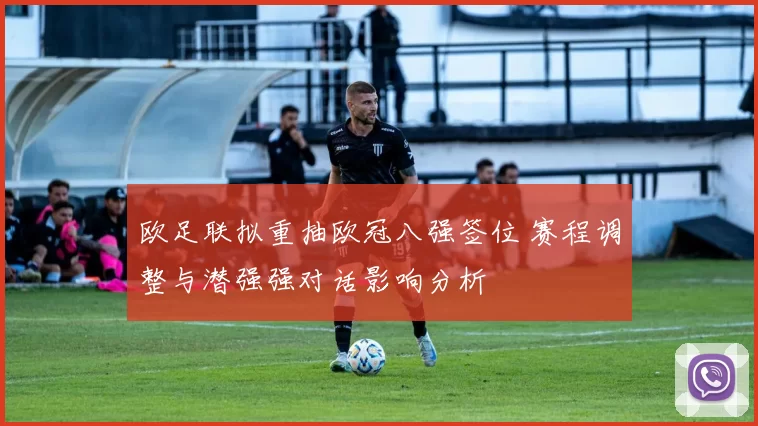欧足联拟重抽欧冠八强签位 赛程调整与潜强强对话影响分析
