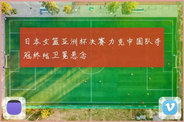 日本女篮亚洲杯决赛力克中国队夺冠终结卫冕悬念