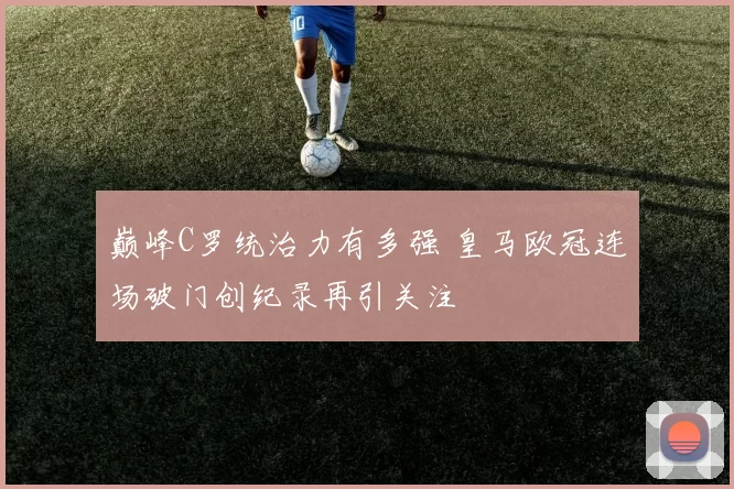巅峰C罗统治力有多强 皇马欧冠连场破门创纪录再引关注