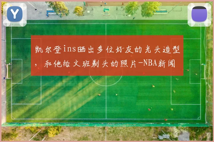 凯尔登ins晒出多位好友的光头造型，和他给文班剃头的照片-NBA新闻