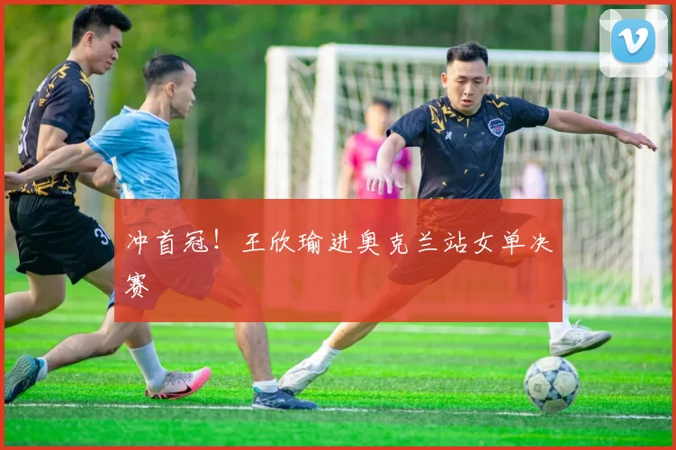 冲首冠！王欣瑜进奥克兰站女单决赛