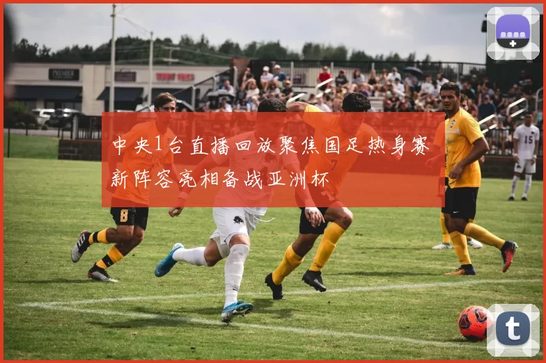 中央1台直播回放聚焦国足热身赛 新阵容亮相备战亚洲杯