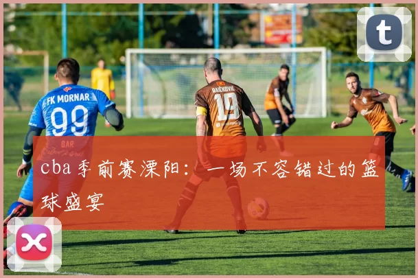 cba季前赛溧阳：一场不容错过的篮球盛宴