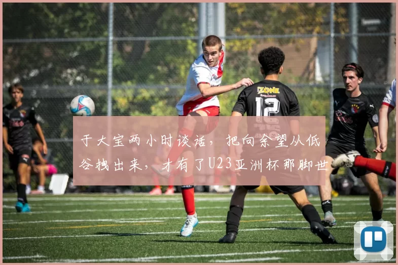 于大宝两小时谈话，把向余望从低谷拽出来，才有了U23亚洲杯那脚世界波