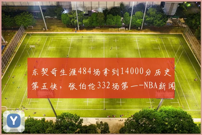 东契奇生涯484场拿到14000分历史第五快，张伯伦332场第一-NBA新闻