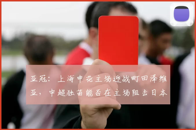亚冠：上海申花主场迎战町田泽维亚，中超独苗能否在主场阻击日本劲旅保留出线悬念？_比赛_联赛_1
