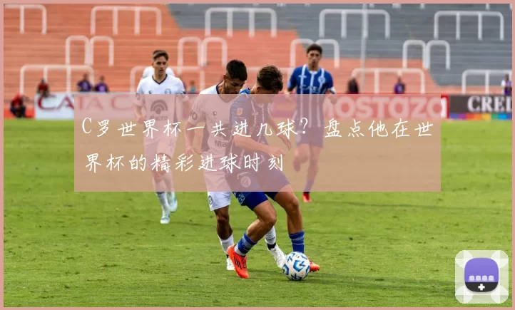 C罗世界杯一共进几球?盘点他在世界杯的精彩进球时刻