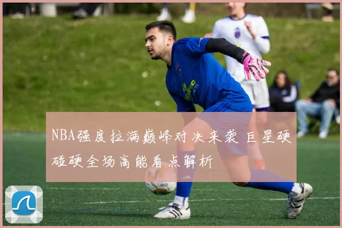 NBA强度拉满巅峰对决来袭 巨星硬碰硬全场高能看点解析