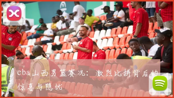 cba山西男篮赛况：激烈比拼背后的惊喜与隐忧