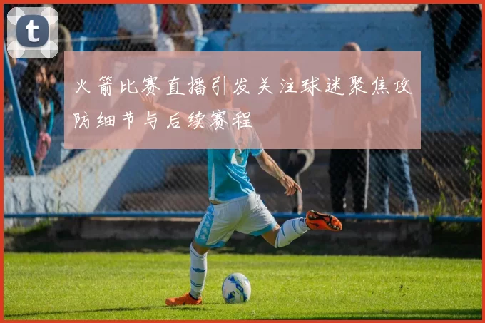 火箭比赛直播引发关注球迷聚焦攻防细节与后续赛程