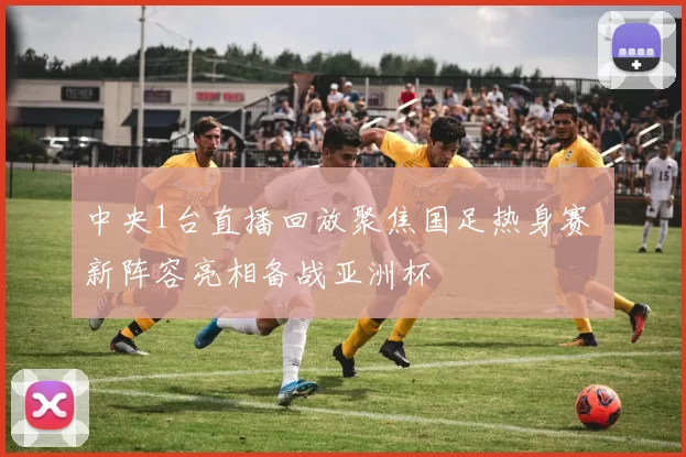 中央1台直播回放聚焦国足热身赛 新阵容亮相备战亚洲杯