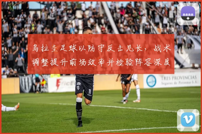 乌拉圭足球以防守反击见长，战术调整提升前场效率并检验阵容深度