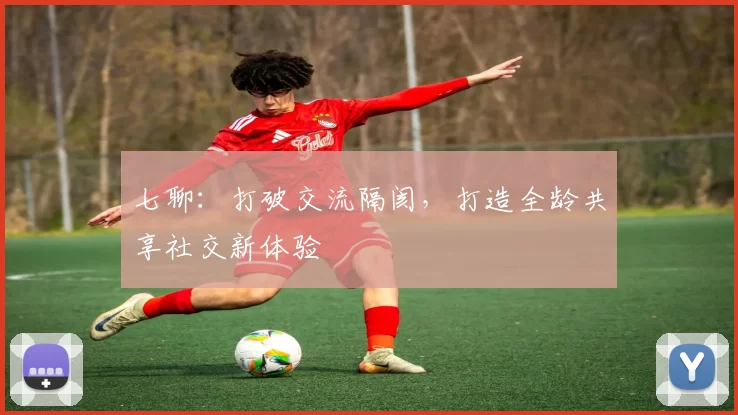 七聊：打破交流隔阂，打造全龄共享社交新体验