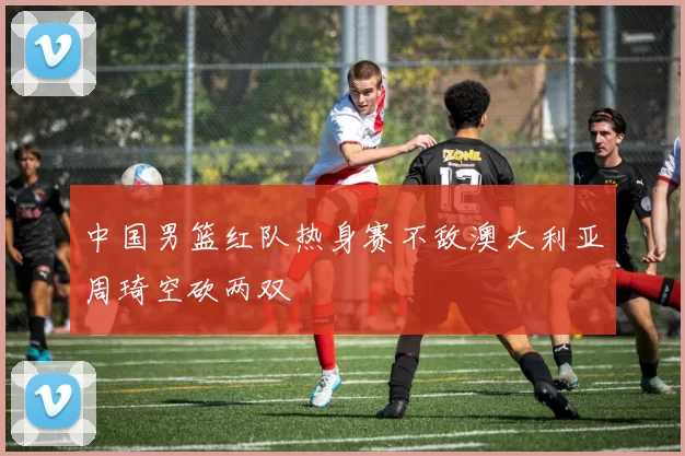 中国男篮红队热身赛不敌澳大利亚周琦空砍两双