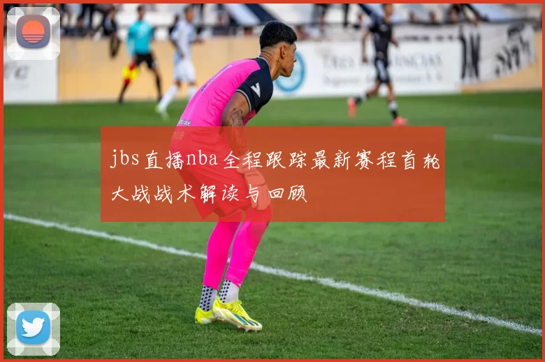 jbs直播nba全程跟踪最新赛程首轮大战战术解读与回顾