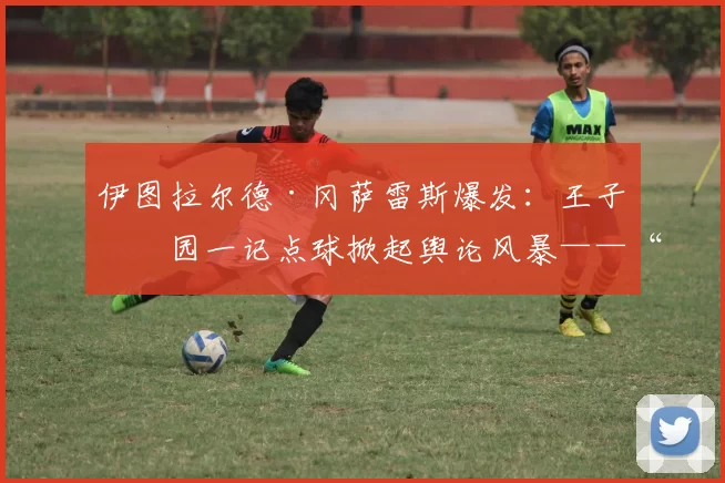 伊图拉尔德·冈萨雷斯爆发：王子公园一记点球掀起舆论风暴——“更像是前锋的点球”
