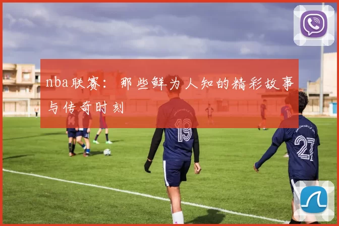 nba联赛：那些鲜为人知的精彩故事与传奇时刻