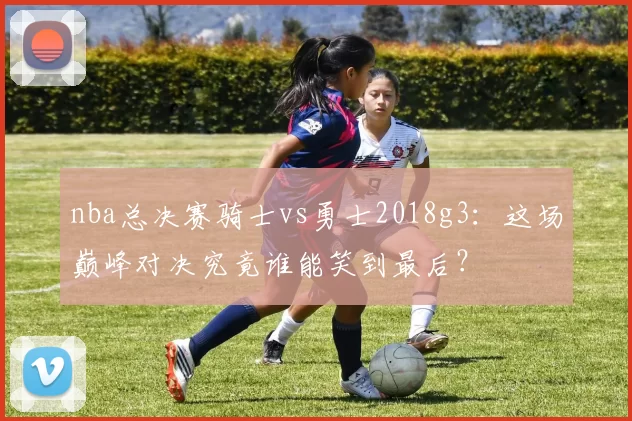 nba总决赛骑士vs勇士2018g3：这场巅峰对决究竟谁能笑到最后？