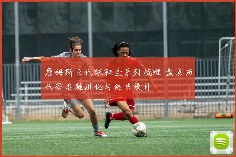 詹姆斯正代球鞋全系列梳理 盘点历代签名鞋进化与经典设计