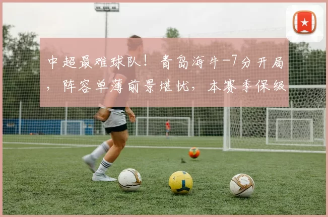 中超最难球队！青岛海牛-7分开局，阵容单薄前景堪忧，本赛季保级基本无望？_海牛队_球员_欧冠