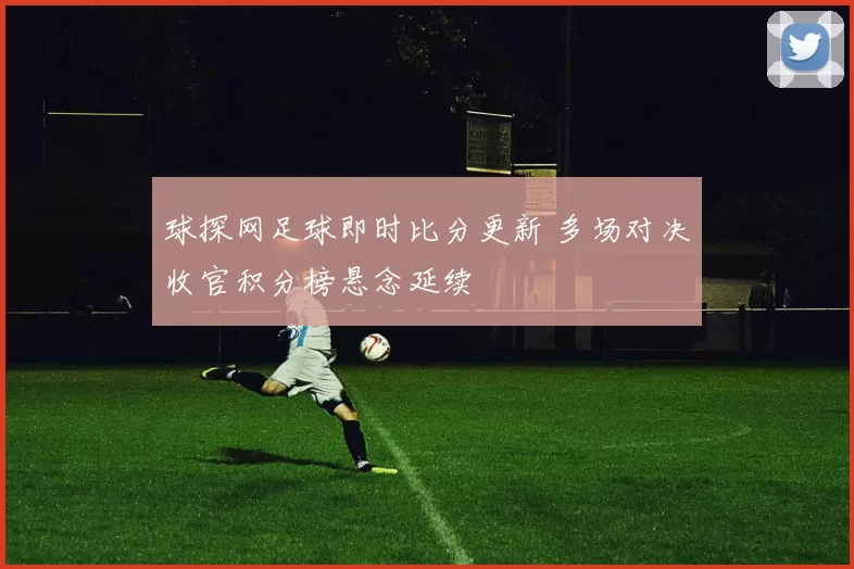 球探网足球即时比分更新 多场对决收官积分榜悬念延续