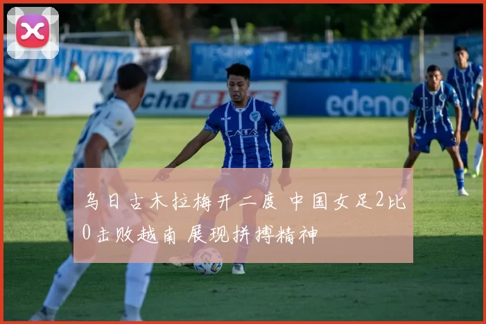 乌日古木拉梅开二度 中国女足2比0击败越南 展现拼搏精神