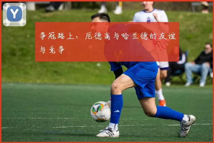 争冠路上，厄德高与哈兰德的友谊与竞争