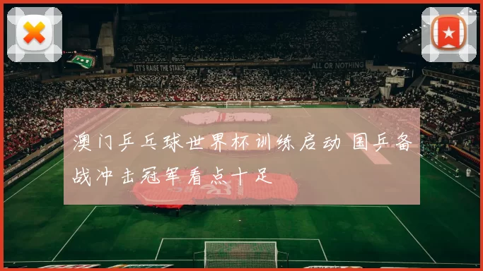 澳门乒乓球世界杯训练启动 国乒备战冲击冠军看点十足