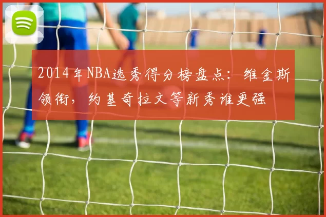 2014年NBA选秀得分榜盘点：维金斯领衔，约基奇拉文等新秀谁更强