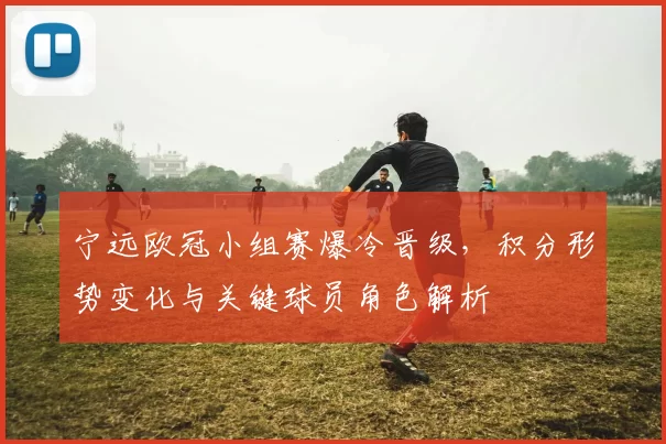 宁远欧冠小组赛爆冷晋级，积分形势变化与关键球员角色解析