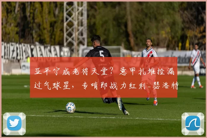 亚平宁成老将天堂？意甲扎堆捡漏过气球星，专啃即战力红利_瑟洛特_欧冠_国米