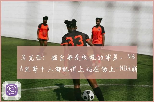 马克西:掘金都是很强的球员,NBA里每个人都配得上站在场上-NBA新闻