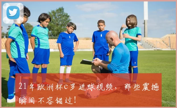 21年欧洲杯c罗进球视频，那些震撼瞬间不容错过！